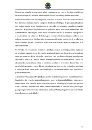 51 
Novamente, ressalte-se que, neste eixo, enfatizam-se as esferas litera ria, midia tica e escolar/ divulgaça o cientí fica, na o sendo necessa rio, no entanto, limitar-se a essas. 
O desenvolvimento das “Estratégias de produção de textos” relaciona-se estreitamen- te à dimensão sociodiscursiva e engloba desde as estratégias de planejamento global dos textos, quanto as de planejamento e a revisão em processo, a avaliação/revisão posterior. No processo de planejamento global do texto, uma etapa necessária é o le- vantamento de informações sobre o que vai ser escrito, isto é, decide-se e pesquisa-se a sua temática, em situações de leitura, por exemplo. Na textualização, cuida-se para colocar no papel o que foi planejado, sempre considerando o contexto de produção, e monitorando o que está sendo dito, realizando modificações do texto no próprio pro- cesso de escrita. 
Na revisão, em processo ou posterior à produção inicial, as crianças, com a mediação do professor, reveem o que foi escrito, analisando aspectos discursivos e formais do texto em questão. Neste particular, combinar com os alunos algumas legendas que orientem a revisão e a edição textual pode ser um bom encaminhamento. Tendo co- nhecimentos mais sólidos sobre as temáticas e sobre os propósitos de escrita e seus possíveis interlocutores, sem dúvida a tarefa de planejar o texto, textualizar/produzir e revisar/editar é muito mais contextualizada e, consequentemente, mais significativa para quem escreve. 
A dimensão “Relações entre produção escrita e análise linguística” ou conhecimentos linguísticos diz respeito aos conhecimentos sobre o sistema alfabético e convenções ortográficas, mas também a outros conhecimentos linguísticos/gramaticais que aju- dam a construir sentidos dos textos, como coesão textual, concordância, pontuação, paragrafação. Esta dimensão está referida no Eixo “Análise linguística: discursividade, textualidade, normatividade”. 
 