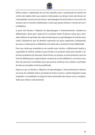 58 
Enfim, propor a organização de um eixo específico para a apropriação do sistema de escrita não implica dizer que aspectos relacionados aos demais eixos não devam ser contemplados no processo de ensino e aprendizagem inicial da leitura e da escrita. No entanto, não se considera alfabetizado o aluno que apenas domina o sistema de escri- ta alfabética. 
A partir dos Direitos e Objetivos de Aprendizagem e Desenvolvimento, considera-se alfabetizado o aluno que e capaz de ler e produzir textos. E preciso, assim, que a ativi- dade reflexiva do aprendiz na o esteja focada apenas na aprendizagem do sistema nota- cional. Considera-se que tal domí nio representa um passo importante, fundamental, para que a criança possa se alfabetizar, mas ainda na o a caracteriza como alfabetizado. 
Para isso, ainda que entendida no seu sentido mais restrito, a alfabetização implica a capacidade de atribuir sentido ao que foi lido e de produzir textos para atender a di- ferentes propósitos de interação. Desta forma, as crianças, nos dois primeiros anos do Ciclo de Alfabetização compreendem o sistema de escrita alfabética e, no terceiro ano, têm esse processo consolidado, para que possam continuar seus estudos e participar da vida em sociedade, de forma qualificada. 
Espera-se que os Direitos e Objetivos de Aprendizagem e Desenvolvimento relativos aos eixos de oralidade, leitura, produção de textos escritos e análise linguística sejam ampliados e consolidados ao longo de toda escolaridade dos alunos com as complexi- dades que cabem a cada momento. 
 
