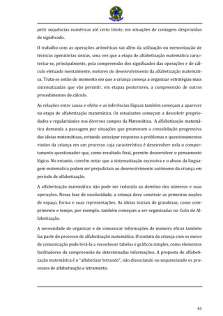 61 
petir sequências numéricas até certo limite, em situações de contagem desprovidas de significado. 
O trabalho com as operações aritméticas vai além da utilização ou memorização de técnicas operatórias únicas, uma vez que a etapa de alfabetização matemática carac- teriza-se, principalmente, pela compreensão dos significados das operações e de cál- culo efetuado mentalmente, motores do desenvolvimento da alfabetização matemáti- ca. Trata-se então do momento em que a criança começa a organizar estratégias mais sistematizadas que vão permitir, em etapas posteriores, a compreensão de outros procedimentos de cálculo. 
As relações entre causa e efeito e as inferências lógicas também começam a aparecer na etapa de alfabetização matemática. Os estudantes começam a descobrir proprie- dades e regularidades nos diversos campos da Matemática. A alfabetização matemá- tica demanda a passagem por situações que promovam a consolidação progressiva das ideias matemáticas, evitando antecipar respostas a problemas e questionamentos vindos da criança em um processo cuja característica é desenvolver nela o compor- tamento questionador que, como resultado final, permite desenvolver o pensamento lógico. No entanto, convém notar que a sistematização excessiva e o abuso da lingua- gem matemática podem ser prejudiciais ao desenvolvimento autônomo da criança em período de alfabetização. 
A alfabetização matemática não pode ser reduzida ao domínio dos números e suas operações. Nessa fase de escolaridade, a criança deve construir as primeiras noções de espaço, forma e suas representações. As ideias iniciais de grandezas, como com- primento e tempo, por exemplo, também começam a ser organizadas no Ciclo de Al- fabetização. 
A necessidade de organizar e de comunicar informações de maneira eficaz também faz parte do processo de alfabetização matemática. O contato da criança com os meios de comunicação pode levá-la a reconhecer tabelas e gráficos simples, como elementos facilitadores da compreensão de determinadas informações. A proposta de alfabeti- zação matemática é o “alfabetizar letrando”, não dissociando ou sequenciando os pro- cessos de alfabetização e letramento. 
 