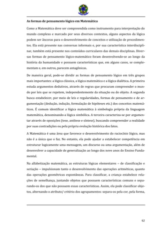 62 
As formas de pensamento lógico em Matemática 
Como a Matemática deve ser compreendida como instrumento para interpretação do mundo complexo e marcado por seus diversos contextos, alguns aspectos da lógica podem ser âncoras para o desenvolvimento de conceitos e utilização de procedimen- tos. Ela está presente nas conversas informais e, por sua característica interdiscipli- nar, também está presente nos conteúdos curriculares das demais disciplinas. Diver- sas formas de pensamento lógico-matemático foram desenvolvendo-se ao longo da história da humanidade e possuem características que, em alguns casos, se comple- mentam e, em outros, parecem antagônicas. 
De maneira geral, pode-se dividir as formas de pensamento lógico em três grupos mais importantes: a lógica clássica, a lógica matemática e a lógica dialética. A primeira estuda argumentos dedutivos, através de regras que procuram compreender o mun- do por leis que se repetem, independentemente da situação ou do objeto. A segunda busca estabelecer, por meio de leis e regularidades, formas de pensamento e de ar- gumentação (dedução, indução, formulação de hipóteses etc.) dos conceitos matemá- ticos. É comum identificar a lógica matemática à simbologia própria da linguagem matemática, denominando-a lógica simbólica. A terceira caracteriza-se por argumen- tar através de oposições (tese, antítese e síntese), buscando compreender a realidade por suas contradições ou pela própria evolução histórica dos fatos. 
A Matemática é uma área que favorece o desenvolvimento do raciocínio lógico, mas não é a única que o faz. No entanto, ela pode ajudar a estabelecer competência em estruturar logicamente uma mensagem, um discurso ou uma argumentação, além de desenvolver a capacidade de generalização ao longo dos nove anos do Ensino Funda- mental. 
Na alfabetização matemática, as estruturas lógicas elementares – de classificação e seriação – impulsionam tanto o desenvolvimento das operações aritméticas, quanto das operações geométricas espontâneas. Para classificar, a criança estabelece rela- ções de semelhança, juntando objetos que possuem características comuns e sepa- rando-os dos que não possuem essas características. Assim, ela pode classificar obje- tos, alternando o atributo/ critério dos agrupamentos: separa-os pela cor, pela forma,  