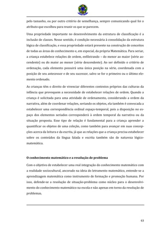 63 
pelo tamanho, ou por outro critério de semelhança, sempre comunicando qual foi o atributo que escolheu para reunir os que se parecem. 
Uma propriedade importante no desenvolvimento da estrutura de classificação é a inclusão de classes. Nesse sentido, é condição necessária à consolidação da estrutura lógica de classificação, e essa propriedade estará presente na construção de conceitos de todas as áreas de conhecimento e, em especial, da própria Matemática. Para seriar, a criança estabelece relações de ordem, enfileirando – do menor ao maior (série as- cendente) ou do maior ao menor (série descendente). Ao ser definido o critério de ordenação, cada elemento possuirá uma única posição na série, coordenada com a posição de seu antecessor e de seu sucessor, salvo se for o primeiro ou o último ele- mento ordenado. 
As crianças têm o direito de vivenciar diferentes contextos próprios das culturas da infância que provoquem a necessidade de estabelecer relações de ordem. Quando a criança é solicitada para uma atividade de ordenamento, considerando a ordem da narrativa, além de coordenar relações, seriando os objetos, ela também é convocada a estabelecer uma correspondência ordinal espaço-temporal, pois a disposição no es- paço dos elementos seriados corresponderá à ordem temporal da narrativa ou da situação proposta. Esse tipo de relação é fundamental para a criança aprender a quantificar os objetos de uma coleção, como também para avançar em suas concep- ções acerca da leitura e da escrita, já que as relações que a criança precisa estabelecer sobre os conteúdos da língua falada e escrita também são de natureza lógico- matemática. 
O conhecimento matemático e a resolução de problema 
Com o objetivo de estabelecer uma real integração do conhecimento matemático com a realidade sociocultural, ancorado na ideia do letramento matemático, entende-se a aprendizagem matemática como instrumento de formação e promoção humana. Por isso, defende-se a resolução de situação-problema como núcleo para o desenvolvi- mento do conhecimento matemático na escola e não apenas em torno da resolução de problemas.  