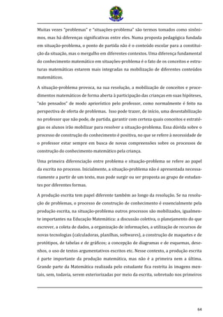 64 
Muitas vezes “problemas” e “situações-problema” são termos tomados como sinôni- mos, mas há diferenças significativas entre eles. Numa proposta pedagógica fundada em situação-problema, o ponto de partida não é o conteúdo escolar para a constitui- ção da situação, mas o mergulho em diferentes contextos. Uma diferença fundamental do conhecimento matemático em situações-problema é o fato de os conceitos e estru- turas matemáticas estarem mais integradas na mobilização de diferentes conteúdos matemáticos. 
A situação-problema provoca, na sua resolução, a mobilização de conceitos e proce- dimentos matemáticos de forma aberta à participação das crianças em suas hipóteses, “não pensados” de modo apriorístico pelo professor, como normalmente é feito na perspectiva de oferta de problemas. Isso pode trazer, de início, uma desestabilização no professor que não pode, de partida, garantir com certeza quais conceitos e estraté- gias os alunos irão mobilizar para resolver a situação-problema. Essa dúvida sobre o processo de construção do conhecimento é positiva, no que se refere à necessidade de o professor estar sempre em busca de novas compreensões sobre os processos de construção do conhecimento matemático pela criança. 
Uma primeira diferenciação entre problema e situação-problema se refere ao papel da escrita no processo. Inicialmente, a situação-problema não é apresentada necessa- riamente a partir de um texto, mas pode surgir ou ser proposta ao grupo de estudan- tes por diferentes formas. 
A produção escrita tem papel diferente também ao longo da resolução. Se na resolu- ção de problemas, o processo de construção de conhecimento é essencialmente pela produção escrita, na situação-problema outros processos são mobilizados, igualmen- te importantes na Educação Matemática: a discussão coletiva, o planejamento do que escrever, a coleta de dados, a organização de informações, a utilização de recursos de novas tecnologias (calculadoras, planilhas, softwares), a construção de maquetes e de protótipos, de tabelas e de gráficos; a concepção de diagramas e de esquemas, dese- nhos, o uso de textos argumentativos escritos etc. Nesse contexto, a produção escrita é parte importante da produção matemática, mas não é a primeira nem a última. Grande parte da Matemática realizada pelo estudante fica restrita às imagens men- tais, sem, todavia, serem exteriorizadas por meio da escrita, sobretudo nos primeiros  