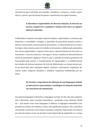 67 
situações em que é solicitada, por exemplo, a classificar, a comparar, a medir, a quan- tificar e a prever, que são formas de pensar, características da espécie humana. 
II. Reconhecer regularidades em diversas situações, de diversas na- turezas, compará-las e estabelecer relações entre elas e as regulari- dades já conhecidas. 
A Matemática comporta um amplo campo de relações, regularidades e coerências que despertam a curiosidade e instigam a capacidade de generalizar, projetar, prever e abstrair, favorecendo a estruturação do pensamento e o desenvolvimento do raciocí- nio lógico. Desta maneira, parte do trabalho de letramento e alfabetização matemática tem nessas regularidades o suporte teórico para o desenvolvimento de três eixos es- truturantes: o eixo dos números, o de espaço e forma e também do desenvolvimento inicial do pensamento algébrico. Pensa-se que o caminho da história geométrica da humanidade pode nortear o reconhecimento de regularidades e o estabelecimento das relações de diversas naturezas. No Ciclo de Alfabetização, as crianças devem par- tir da observação ativa: manipular objetos; construir e desconstruir sequências; de- senhar, medir, comparar, classificar e modificar sequências estabelecidas por pa- drões. 
III. Perceber a importância da utilização de uma linguagem simbóli- ca universal na representação e modelagem de situações matemáti- cas como forma de comunicação. 
Faz parte da linguagem matemática a linguagem corrente, do dia a dia, para explicita- ções e discussões sobre conceitos matemáticos – quadrados, soma, diminuir, dividir etc. – mas muitas vezes essas linguagens se diferem. A linguagem matemática com- preende um sistema de símbolos e sinais, com significados próprios. Ela é específica, estruturada e universal e está sempre associada a conceitos. Representar um número por meio de palavra ou de um desenho é ação desprovida de significado se a criança  