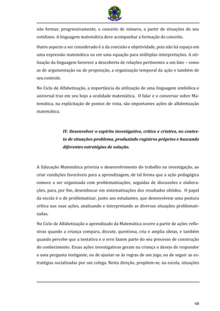 68 
não formar, progressivamente, o conceito de número, a partir de situações do seu cotidiano. A linguagem matemática deve acompanhar a formação do conceito. 
Outro aspecto a ser considerado é o da concisão e objetividade, pois não há espaço em uma expressão matemática ou em uma equação para múltiplas interpretações. A uti- lização da linguagem favorece a descoberta de relações pertinentes a um fato – como as de argumentação ou de proposição, a organização temporal da ação e também de seu controle. 
No Ciclo de Alfabetização, a importância da utilização de uma linguagem simbólica e universal traz em seu bojo a oralidade matemática. O falar e o conversar sobre Ma- temática, na explicitação de pontos de vista, são importantes ações de alfabetização matemática. 
IV. Desenvolver o espírito investigativo, crítico e criativo, no contex- to de situações-problema, produzindo registros próprios e buscando diferentes estratégias de solução. 
A Educação Matemática prioriza o desenvolvimento do trabalho na investigação, ao criar condições favoráveis para a aprendizagem, de tal forma que a ação pedagógica comece a ser organizada com problematizações, seguidas de discussões e elabora- ções, para, por fim, desembocar em sistematizações dos resultados obtidos. O papel da escola é o de problematizar, junto aos estudantes, que desenvolvem uma postura crítica nas suas ações, analisando e interpretando as diversas situações problemati- zadas. 
No Ciclo de Alfabetização o aprendizado da Matemática ocorre a partir de ações refle- xivas quando a criança compara, discute, questiona, cria e amplia ideias, e também quando percebe que a tentativa e o erro fazem parte do seu processo de construção do conhecimento. Essas ações investigativas geram na criança o desejo de responder a uma pergunta instigante, ou de ajustar-se às regras de um jogo, ou de seguir as es- tratégias socializadas por um colega. Nesta direção, propõem-se, na escola, situações  
