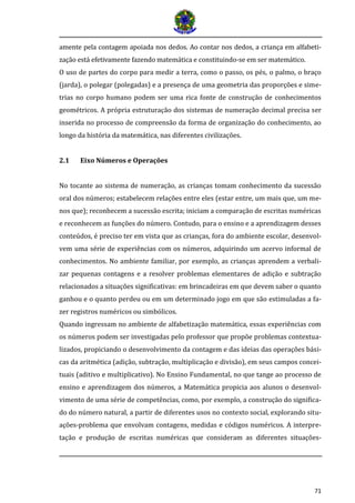 71 
amente pela contagem apoiada nos dedos. Ao contar nos dedos, a criança em alfabeti- zaça o esta efetivamente fazendo matema tica e constituindo-se em ser matema tico. 
O uso de partes do corpo para medir a terra, como o passo, os pés, o palmo, o braço (jarda), o polegar (polegadas) e a presença de uma geometria das proporções e sime- trias no corpo humano podem ser uma rica fonte de construção de conhecimentos geométricos. A própria estruturação dos sistemas de numeração decimal precisa ser inserida no processo de compreensão da forma de organização do conhecimento, ao longo da história da matemática, nas diferentes civilizações. 
2.1 Eixo Números e Operações 
No tocante ao sistema de numeração, as crianças tomam conhecimento da sucessão oral dos números; estabelecem relações entre eles (estar entre, um mais que, um me- nos que); reconhecem a sucessão escrita; iniciam a comparação de escritas numéricas e reconhecem as funções do número. Contudo, para o ensino e a aprendizagem desses conteúdos, é preciso ter em vista que as crianças, fora do ambiente escolar, desenvol- vem uma série de experiências com os números, adquirindo um acervo informal de conhecimentos. No ambiente familiar, por exemplo, as crianças aprendem a verbali- zar pequenas contagens e a resolver problemas elementares de adição e subtração relacionados a situações significativas: em brincadeiras em que devem saber o quanto ganhou e o quanto perdeu ou em um determinado jogo em que são estimuladas a fa- zer registros numéricos ou simbólicos. 
Quando ingressam no ambiente de alfabetização matemática, essas experiências com os números podem ser investigadas pelo professor que propõe problemas contextua- lizados, propiciando o desenvolvimento da contagem e das ideias das operações bási- cas da aritmética (adição, subtração, multiplicação e divisão), em seus campos concei- tuais (aditivo e multiplicativo). No Ensino Fundamental, no que tange ao processo de ensino e aprendizagem dos números, a Matemática propicia aos alunos o desenvol- vimento de uma série de competências, como, por exemplo, a construção do significa- do do número natural, a partir de diferentes usos no contexto social, explorando situ- ações-problema que envolvam contagens, medidas e códigos numéricos. A interpre- tação e produção de escritas numéricas que consideram as diferentes situações-  