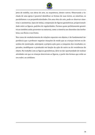 78 
jetos de mobília, nas obras de arte, na arquitetura, dentre outros. Observando a fa- chada de uma igreja é possível identificar as formas de suas torres, as simetrias, os paralelismos e as perpendicularidades. Em uma obra de arte, pode-se observar sime- trias e assimetrias, tipos de linhas, composição de figuras geométricas, proporcionali- dade entre as figuras, padrões de regularidades. Formas quase perfeitamente geomé- tricas também estão presentes na natureza, como a simetria nos desenhos das borbo- letas, nas flores e nos frutos. 
Nos casos de estabelecimento de relações espaciais em objetos, é de fundamental im- portância que o professor organize situações de modo que as crianças iniciem os de- senhos de construção, antecipem a própria ação para a conquista dos resultados es- perados, modifiquem o produzido em função da ação do outro ou de resistências do objeto. No trabalho com as figuras geométricas, deve-se dar oportunidade de realizar atividades em que as crianças descrevam as figuras, a partir das formas que estão ao seu redor, no cotidiano. 
 