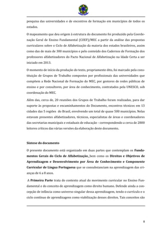 8 
pesquisa das universidades e de encontros de formação em municípios de todos os estados. 
O mapeamento que deu origem à estrutura do documento foi produzido pela Coorde- nação Geral de Ensino Fundamental (COEF)/MEC a partir da análise das propostas curriculares sobre o Ciclo de Alfabetização da maioria dos estados brasileiros, assim como das de mais de 300 municípios e pelo conteúdo dos Cadernos de Formação dos professores alfabetizadores do Pacto Nacional de Alfabetização na Idade Certa a ser iniciado em 2013. 
O momento de início da produção do texto, propriamente dito, foi marcado pela cons- tituição de Grupos de Trabalho compostos por profissionais das universidades que compõem a Rede Nacional de Formação do MEC, por gestores de redes públicas de ensino e por consultores, por área de conhecimento, contratados pela UNESCO, sob coordenação do MEC. 
Além das, cerca de, 20 reuniões dos Grupos de Trabalho foram realizadas, para dar suporte às propostas e encaminhamentos do Documento, encontros técnicos em 13 cidades das 5 regiões do Brasil, envolvendo um total de quase 500 municípios. Nelas estavam presentes alfabetizadores, técnicos, especialistas de áreas e coordenadores das secretarias municipais e estaduais de educação - correspondendo a cerca de 2800 leitores críticos das várias versões da elaboração deste documento. 
Síntese do documento 
O presente documento está organizado em duas partes que contemplam os Funda- mentos Gerais do Ciclo de Alfabetização, bem como os Direitos e Objetivos de Aprendizagem e Desenvolvimento por Área de Conhecimento e Componente Curricular de Língua Portuguesa que se consubstanciam na aprendizagem das cri- anças de 6 a 8 anos. 
A Primeira Parte trata do contexto atual do movimento curricular no Ensino Fun- damental e do conceito de aprendizagem como direito humano. Defende ainda a con- cepção de infância como universo singular dessa aprendizagem, tendo o currículo e o ciclo contínuo de aprendizagens como viabilização desses direitos. Tais conceitos são  