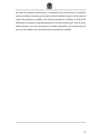 81 
por meio de unidades convencionais e, inicialmente, não convencionais. O reconheci- mento de cédulas e moedas que circulam no Brasil também integra o rol de temas do campo das grandezas e medidas. Em relação às grandezas e medidas, no Ciclo de Al- fabetização, as crianças comparam grandezas de mesma natureza, por meio de estra- tégias pessoais e uso de instrumentos de medida adequados, com compreensão do processo de medição e das características do instrumento escolhido.  