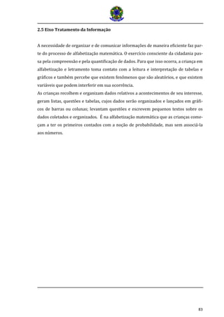 83 
2.5 Eixo Tratamento da Informação 
A necessidade de organizar e de comunicar informações de maneira eficiente faz par- te do processo de alfabetização matemática. O exercício consciente da cidadania pas- sa pela compreensão e pela quantificação de dados. Para que isso ocorra, a criança em alfabetização e letramento toma contato com a leitura e interpretação de tabelas e gráficos e também percebe que existem fenômenos que são aleatórios, e que existem variáveis que podem interferir em sua ocorrência. 
As crianças recolhem e organizam dados relativos a acontecimentos de seu interesse, geram listas, questões e tabelas, cujos dados serão organizados e lançados em gráfi- cos de barras ou colunas; levantam questões e escrevem pequenos textos sobre os dados coletados e organizados. É na alfabetização matemática que as crianças come- çam a ter os primeiros contados com a noção de probabilidade, mas sem associá-la aos números. 
 