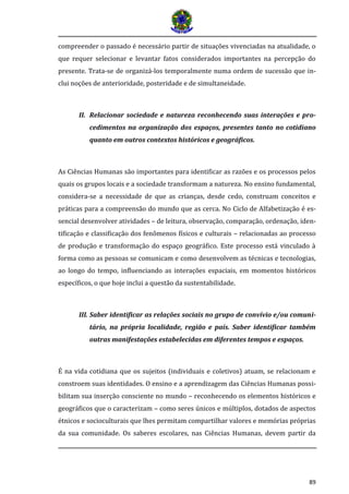 89 
compreender o passado é necessário partir de situações vivenciadas na atualidade, o que requer selecionar e levantar fatos considerados importantes na percepção do presente. Trata-se de organizá-los temporalmente numa ordem de sucessão que in- clui noções de anterioridade, posteridade e de simultaneidade. 
II. Relacionar sociedade e natureza reconhecendo suas interações e pro- cedimentos na organização dos espaços, presentes tanto no cotidiano quanto em outros contextos históricos e geográficos. 
As Ciências Humanas são importantes para identificar as razões e os processos pelos quais os grupos locais e a sociedade transformam a natureza. No ensino fundamental, considera-se a necessidade de que as crianças, desde cedo, construam conceitos e práticas para a compreensão do mundo que as cerca. No Ciclo de Alfabetização é es- sencial desenvolver atividades – de leitura, observação, comparação, ordenação, iden- tificação e classificação dos fenômenos físicos e culturais – relacionadas ao processo de produção e transformação do espaço geográfico. Este processo está vinculado à forma como as pessoas se comunicam e como desenvolvem as técnicas e tecnologias, ao longo do tempo, influenciando as interações espaciais, em momentos históricos específicos, o que hoje inclui a questão da sustentabilidade. 
III. Saber identificar as relações sociais no grupo de convívio e/ou comuni- tário, na própria localidade, região e país. Saber identificar também outras manifestações estabelecidas em diferentes tempos e espaços. 
É na vida cotidiana que os sujeitos (individuais e coletivos) atuam, se relacionam e constroem suas identidades. O ensino e a aprendizagem das Ciências Humanas possi- bilitam sua inserção consciente no mundo – reconhecendo os elementos históricos e geográficos que o caracterizam – como seres únicos e múltiplos, dotados de aspectos étnicos e socioculturais que lhes permitam compartilhar valores e memórias próprias da sua comunidade. Os saberes escolares, nas Ciências Humanas, devem partir da  