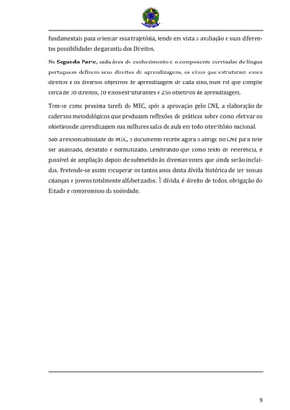 9 
fundamentais para orientar essa trajetória, tendo em vista a avaliação e suas diferen- tes possibilidades de garantia dos Direitos. 
Na Segunda Parte, cada área de conhecimento e o componente curricular de língua portuguesa definem seus direitos de aprendizagens, os eixos que estruturam esses direitos e os diversos objetivos de aprendizagem de cada eixo, num rol que compõe cerca de 30 direitos, 20 eixos estruturantes e 256 objetivos de aprendizagem. 
Tem-se como próxima tarefa do MEC, após a aprovação pelo CNE, a elaboração de cadernos metodológicos que produzam reflexões de práticas sobre como efetivar os objetivos de aprendizagem nas milhares salas de aula em todo o território nacional. 
Sob a responsabilidade do MEC, o documento recebe agora o abrigo no CNE para nele ser analisado, debatido e normatizado. Lembrando que como texto de referência, é passível de ampliação depois de submetido às diversas vozes que ainda serão incluí- das. Pretende-se assim recuperar os tantos anos desta dívida histórica de ter nossas crianças e jovens totalmente alfabetizados. É dívida, é direito de todos, obrigação do Estado e compromisso da sociedade. 
 