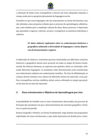 91 
a utilização de fontes orais, iconográficas e sonoras são mais adequadas enquanto a criança ainda não se apropriou plenamente da linguagem escrita. 
Considere-se que essas linguagens não são instrumentos ou meras ferramentas, mas são utilizadas como propostas voltadas para o processo de aprendizagem, alfabetiza- ção, como também para a ampliação cultural do aluno. Nesse processo, é importante que aprendam a registrar, valorizar, acionar e ressignificar as memórias individuais e coletivas. 
VI. Saber elaborar explicações sobre os conhecimentos históricos e geográficos utilizando a diversidade de linguagens e meios disponí- veis de documentação e registro. 
A elaboração de sínteses e conclusões pessoais relacionadas aos diferentes contextos históricos e geográficos devem estar presente em todas as etapas do Ensino Funda- mental. Em Ciências Humanas, ao exporem suas opiniões, ideias ou conclusões, utili- zando diferentes linguagens, os estudantes estão demonstrando como transformam seu conhecimento subjetivo em conhecimento científico. No Ciclo de Alfabetização, as crianças devem socializar seus saberes de diferentes formas de expressão: orais, grá- ficas, iconográficas, escritas, midiática, dentre outras, utilizando-se sempre que possí- vel de mais de um meio de expressão. 
2. Eixos estruturantes e Objetivos de Aprendizagem por eixo 
A possibilidade do trabalho com os eixos estruturantes desencadeia um processo de formação dos estudantes em que o desenvolvimento do raciocínio geográfico e histó- rico é o ponto de partida. 
Ensinar Geografia e História, no Ensino Fundamental, exige domínio das proposições explicitadas nos eixos estruturantes, o que ainda representa um desafio para a maio-  