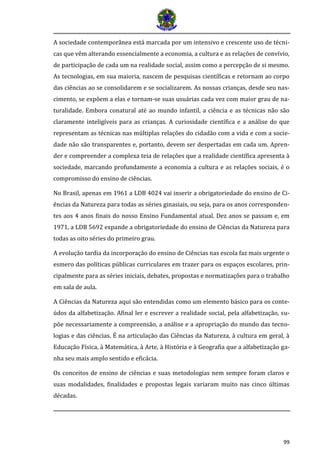 99 
A sociedade contemporânea está marcada por um intensivo e crescente uso de técni- cas que vêm alterando essencialmente a economia, a cultura e as relações de convívio, de participação de cada um na realidade social, assim como a percepção de si mesmo. As tecnologias, em sua maioria, nascem de pesquisas científicas e retornam ao corpo das ciências ao se consolidarem e se socializarem. As nossas crianças, desde seu nas- cimento, se expõem a elas e tornam-se suas usuárias cada vez com maior grau de na- turalidade. Embora conatural até ao mundo infantil, a ciência e as técnicas não são claramente inteligíveis para as crianças. A curiosidade científica e a análise do que representam as técnicas nas múltiplas relações do cidadão com a vida e com a socie- dade não são transparentes e, portanto, devem ser despertadas em cada um. Apren- der e compreender a complexa teia de relações que a realidade científica apresenta à sociedade, marcando profundamente a economia a cultura e as relações sociais, é o compromisso do ensino de ciências. 
No Brasil, apenas em 1961 a LDB 4024 vai inserir a obrigatoriedade do ensino de Ci- ências da Natureza para todas as séries ginasiais, ou seja, para os anos corresponden- tes aos 4 anos finais do nosso Ensino Fundamental atual. Dez anos se passam e, em 1971, a LDB 5692 expande a obrigatoriedade do ensino de Ciências da Natureza para todas as oito séries do primeiro grau. 
A evolução tardia da incorporação do ensino de Ciências nas escola faz mais urgente o esmero das políticas públicas curriculares em trazer para os espaços escolares, prin- cipalmente para as séries iniciais, debates, propostas e normatizações para o trabalho em sala de aula. 
A Ciências da Natureza aqui são entendidas como um elemento básico para os conte- údos da alfabetização. Afinal ler e escrever a realidade social, pela alfabetização, su- põe necessariamente a compreensão, a análise e a apropriação do mundo das tecno- logias e das ciências. É na articulação das Ciências da Natureza, à cultura em geral, à Educação Física, à Matemática, à Arte, à História e à Geografia que a alfabetização ga- nha seu mais amplo sentido e eficácia. 
Os conceitos de ensino de ciências e suas metodologias nem sempre foram claros e suas modalidades, finalidades e propostas legais variaram muito nas cinco últimas décadas.  