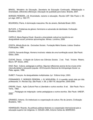 BRASIL. Ministério da Educação. Secretaria de Educação Continuada, Alfabetização e
Diversidade. Diferentes diferenças. Educação de qualidade para todos. Brasília, 2007.

BORGES PEREIRA, J.B. Diversidade, racismo e educação. Revista USP. São Paulo n. 50.
jun./ago. 2001 p. 169-177.

BOURDIEU, Pierre. A dominação masculina. Rio de Janeiro, Bertrabd Brasil, 2003.


BUTLER, J. Problemas de gênero: feminismo e subversão de identidade. Civilização
Brasileira, 2003.


CAPELO, Maria Regina Clivati. Quando a diversidade cultural se transforma em
desigualdade social: primeiras aproximações. Mimeo. Londrina, 2008.


COSTA, Alfredo Bruto da. Exclusões Sociais. Fundação Mário Soares. Lisboa: Gradiva
Publicações, 1998.

COSTA. Fernando Braga. Homens invisíveis: relatos de uma humilhação social. São Paulo:
Globo, 2004.

CUCHE, Denys. A Noção de Cultura nas Ciências Sociais. 2 ed. Trad. Viviane Ribeiro.
Bauru: SP: Edusc, 2002.

DIAZ, Raúl. Cultura, pedagogia e política. Algunas reflexiones acerca de los cruces entre
interculturalidad y educación popular. XX Encuentro Nacional de Antropologia Social. La
Plata, agosto. 1998.

DUBET. François. As desigualdades multiplicadas. Ijuí : Editora Unijuí, 2003.

FERNANDES, F; BORGES PEREIRA, J. B; NOGUEIRA, O. A questão racial vista por três
professores. In: Revista Usp, São Paulo. n. 68. p.168-179, dez/jan/fev, 2005-2006.

FREIRE, Paulo. Ação Cultural Para a Liberdade e outros escritos. 8 ed. São Paulo: Paz e
Terra., 1982.
_____. Pedagogia da indignação: cartas pedagógicas a outros escritos. São Paulo: UNESP,
2000


GRAMSCI, Antonio. Os intelectuais e a organização da cultura. Rio de Janeiro, Civilização
Brasileira, 1991.


HENRIQUES. Ricardo. As políticas públicas federais e a cooperação internacional para a
educação superior de indígenas. In: SOUZA LIMA, Antonio Carlos de; BARROSO-
 