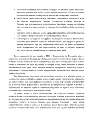 •   possibilitar a visibilidade cultural, política e pedagógica aos diferentes sujeitos educandos e
           educadores presentes nas escolas públicas da Rede Estadual de Educação do Paraná,
           associando-a à realidade de desigualdade econômica e social por eles vivenciadas;
       •   instituir política pública de educação e diversidade, influenciando e orientando as ações
           dos diferentes Departamentos, Diretorias, Coordenações e Núcleos Regionais de
           Educação para o reconhecimento e atendimento às diversidades culturais e contribuindo
           para o enraizamento das concepções e propostas da diversidade em todos os níveis da
           rede;
       •   organizar a oferta da educação escolar à populações específicas, fortalecendo suas lutas,
           seus processos de aprendizagem e de resistência política e cultural;
       •   contribuir para a superação de concepções e atitudes preconceituosas e discriminatórias
           vivenciadas pelos diferentes sujeitos no ambiente escolar e nos espaços de gestão das
           políticas educacionais, seja pelo pertencimento étnico-racial, de gênero ou orientação
           sexual, de faixa etária, pelo nível de escolarização, por residir no campo ou na periferia
           dos centros urbanos, seja pelo seu pertencimento de classe social.


       Como pressuposto de sua atuação o DEDI – Departamento da Diversidade adere e
problematiza o conceito de “Educação para Todos”, preconizado mundialmente ao longo da década
de 1990 e no início deste novo milênio, entendendo que, para haver universal, democrático e efetivo
acesso e permanência de todas as pessoas à educação escolar, faz-se necessário a profunda
compreensão de que o termo “todos” não deve generalizar, homogeneizar, padronizar e ocultar as
substanciais e complexas diferenças culturais e desigualdades sociais prenhes e presentes na vida
social contemporânea.
       Este Departamento compreende que os processos educativos e a educação escolar se
constituem de sujeitos, instituições, espaços, tempos, relações sociais e de ferramentas pedagógicas
que podem contribuir para a superação das desigualdades sociais e do preconceito. Entende também
que o desenvolvimento de processos de escolarização que compreendam, respeitem e atendam às
especificidades dos diferentes sujeitos é fundamental para garantir seu ingresso e sua permanência
na escola e para o fortalecimento de suas lutas coletivas.
       Os jovens, adultos e idosos não-alfabetizados, as populações indígenas, populações
afrodescendentes e remanescentes de quilombos, agricultores familiares, acampados e assentados
da reforma agrária, povos tradicionais (faxinalenses, pescadores artesanais, etc.), assalariados rurais
temporários, mulheres e homens, lésbicas, gays, travestis, transexuais – estes últimos,
fundamentalmente, vítimas de violência e de exploração sexual, dentre outros e diferentes sujeitos,
passam a ser reconhecidos como opção preferencial da SEED e do Governo do Estado do Paraná,
 