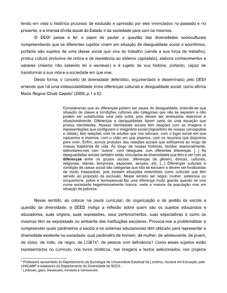 tendo em vista o histórico processo de exclusão e opressão por eles vivenciados no passado e no
presente, e a imensa dívida social do Estado e da sociedade para com os mesmos.
        O DEDI passa a ter o papel de pautar a questão das diversidades socioculturais
compreendendo que os diferentes sujeitos vivem em situação de desigualdade social e econômica,
portanto são sujeitos de uma classe social que vive do trabalho (vende a sua força de trabalho),
produz cultura (inclusive de crítica e de resistência ao sistema capitalista), elabora conhecimentos e
saberes (mesmo não sabendo ler e escrever) e é sujeito de sua história, portanto, capaz de
transformar a sua vida e a sociedade em que vive.
        Desta forma, o conceito de diversidade defendido, argumentado e disseminado pelo DEDI
entende que há uma indissociabilidade entre diferenças culturais e desigualdade social, como afirma
Maria Regina Clivati Capelo2 (2008, p.1 e 5):


                          Considerando que as diferenças podem ser causa de desigualdade, entende-se que
                          situação de classe e condições culturais são categorias que não se separam e não
                          podem ser substituídas uma pela outra, pois devem ser analisadas relacional e
                          situacionalmente. Diferenças e desigualdades fazem parte de uma equação que
                          produz identidades. Nossas identidades sociais têm relações com as imagens e
                          representações que configuram o imaginário social (repositório de nossas concepções
                          e idéias); têm relações com os adultos que nos educam, com o lugar social em que
                          nascemos e vivemos, com o chão em que pisamos, com os recursos que dispomos
                          para viver. Enfim, somos produtos das relações sociais que edificamos ao longo de
                          nossas trajetórias de vida. Ao longo de nossas histórias, tecidas relacionalmente,
                          defrontamo-nos com “outros”, com desiguais, com diferentes diferenças. [...] As
                          desigualdades sociais também estão vinculadas às diversidades que têm a ver com as
                          diferenças entre os grupos sociais: diferenças de gênero, étnicas, culturais,
                          religiosas, etárias, temporais, espaciais, sexuais, etc. [...] Diferenças culturais e
                          condição de classe social são categorias que não se excluem e devem ser focalizadas
                          de modo inseparável, pois existem situações entendidas como culturais que têm
                          servido ao propósito da exclusão. Nesse sentido ser negra, mulher, solteirona ou
                          cinquentona, pobre e homossexual faz uma diferença muito grande quando se vive
                          numa sociedade hegemonicamente branca, onde a maioria da população vive em
                          situação de pobreza.


        Nesse sentido, ao colocar na pauta curricular, de organização e de gestão da escola a
questão da diversidade, a SEED instiga a reflexão sobre quem são os sujeitos educandos e
educadores, suas origens, suas expressões, seus pertencimentos, suas expectativas e como os
mesmos têm se expressado no ambiente das instituições escolares. Provoca-nos a problematizar e
compreender quais parâmetros a escola e os sistemas educacionais têm utilizado para representar a
diversidade existente na sociedade: qual parâmetro de homem, de mulher, de adolescente, de jovem,
de idoso, de índio, de negro, de LGBTs3, de pessoa com deficiência? Como esses sujeitos estão
representados no currículo, nos livros didáticos, nas imagens e textos selecionados, nos projetos

2
  Professora aposentada do Departamento de Sociologia da Universidade Estadual de Londrina, doutora em Educação pela
UNICAMP e assessora do Departamento da Diversidade da SEED.
3
  Lésbicas, gays, bissexuais, travestis e transexuais.
 