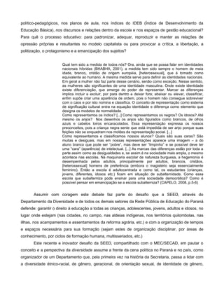 político-pedagógicos, nos planos de aula, nos índices do IDEB (Índice de Desenvolvimento da
Educação Básica), nos discursos e relações dentro da escola e nos espaços de gestão educacional?
Para quê o processo educativo: para padronizar, adequar, reproduzir e manter as relações de
opressão próprias e resultantes no modelo capitalista ou para provocar a crítica, a libertação, a
politização, o protagonismo e a emancipação dos sujeitos?


                       Qual tem sido a medida de todos nós? Ora, ainda que se possa falar em identidades
                       nacionais híbridas (BHABHA, 2001), a medida tem sido sempre o homem de meia
                       idade, branco, cristão de origem européia, [heterossexual], que é tomado como
                       equivalente ao humano. A mesma medida serve para definir as identidades nacionais.
                       Em geral a mulher não faz parte desse cenário, senão como exceção. Nesse sentido,
                       as mulheres são significantes de uma identidade masculina. Onde existe identidade
                       existe diferenciação, que emerge do poder de representar. Marcar as diferenças
                       implica incluir e excluir, por para dentro e deixar fora; abaixar ou elevar, classificar,
                       enfim supõe criar uma aparência de ordem, pois o homem não consegue sobreviver
                       com o caos e por isto nomina e classifica. O conceito de representação como sistema
                       de significação cultural entra na equação identidade e diferença como elemento que
                       designa os modelos de normalidade.
                       Como representamos os índios? [...] Como representamos os negros? Os idosos? Até
                       mesmo os anjos? Nos desenhos os anjos são figurados como brancos, de olhos
                       azuis e cabelos loiros encaracolados. Essa representação expressa os nossos
                       preconceitos, pois a criança negra sente que está impedida de ser anjo porque suas
                       feições não se enquadram nos moldes da representação social. [...]
                       Como representamos e classificamos nossos alunos? Quais são suas caras? São
                       muitas e desiguais, mas em nossas representações aparece uma imagem – a do
                       aluno branco que pode ser “pobre”, mas deve ser “limpinho” e se possível deve ter
                       uma “cara” (aparência) de intelectual. [...] As marcas das diferenças estão por toda a
                       parte assim como as desigualdades e, se assim é na sociedade mais ampla, o mesmo
                       acontece nas escolas. Na maquinaria escolar de natureza burguesa, a hegemonia é
                       desempenhada pelos adultos, principalmente por adultos, brancos, cristãos,
                       [heterossexual] homens de preferência (embora o magistério seja essencialmente
                       feminino). Então a escola é adultocentrada e como tal, os estudantes (crianças,
                       jovens, diferentes, idosos etc.) ficam em situação de subalternidade. Como essa
                       escola que subalterniza pode ensinar para uma sociedade democrática? Como é
                       possível pensar em emancipação se a escola subalterniza? (CAPELO, 2008, p.5-6)


       Assumir com coragem este debate faz parte do desafio que a SEED, através do
Departamento da Diversidade e de todos os demais setores da Rede Pública de Educação do Paraná
defende: garantir o direito à educação a todas as crianças, adolescentes, jovens, adultos e idosos, no
lugar onde estejam (nas cidades, no campo, nas aldeias indígenas, nos territórios quilombolas, nas
illhas, nos acampamentos e assentamentos da reforma agrária, etc.) e com a organização de tempos
e espaços necessária para sua formação (sejam estes de organização disciplinar, por áreas de
conhecimento, por ciclos de formação humana, multisseriados, etc.)
       Este recente e inovador desafio da SEED, compartilhado com o MEC/SECAD, em pautar o
conceito e a perspectiva da diversidade assume a frente da cena política no Paraná e no país, como
organizador de um Departamento que, pela primeira vez na história da Secretaria, passa a lidar com
a diversidade étnico-racial, de gênero, geracional, de orientação sexual, de identidade de gênero,
 