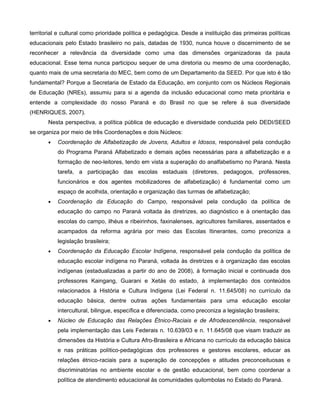 territorial e cultural como prioridade política e pedagógica. Desde a instituição das primeiras políticas
educacionais pelo Estado brasileiro no país, datadas de 1930, nunca houve o discernimento de se
reconhecer a relevância da diversidade como uma das dimensões organizadoras da pauta
educacional. Esse tema nunca participou sequer de uma diretoria ou mesmo de uma coordenação,
quanto mais de uma secretaria do MEC, bem como de um Departamento da SEED. Por que isto é tão
fundamental? Porque a Secretaria de Estado da Educação, em conjunto com os Núcleos Regionais
de Educação (NREs), assumiu para si a agenda da inclusão educacional como meta prioritária e
entende a complexidade do nosso Paraná e do Brasil no que se refere à sua diversidade
(HENRIQUES, 2007).
       Nesta perspectiva, a política pública de educação e diversidade conduzida pelo DEDI/SEED
se organiza por meio de três Coordenações e dois Núcleos:
       •   Coordenação de Alfabetização de Jovens, Adultos e Idosos, responsável pela condução
           do Programa Paraná Alfabetizado e demais ações necessárias para a alfabetização e a
           formação de neo-leitores, tendo em vista a superação do analfabetismo no Paraná. Nesta
           tarefa, a participação das escolas estaduais (diretores, pedagogos, professores,
           funcionários e dos agentes mobilizadores de alfabetização) é fundamental como um
           espaço de acolhida, orientação e organização das turmas de alfabetização;
       •   Coordenação da Educação do Campo, responsável pela condução da política de
           educação do campo no Paraná voltada às diretrizes, ao diagnóstico e à orientação das
           escolas do campo, ilhéus e ribeirinhos, faxinalenses, agricultores familiares, assentados e
           acampados da reforma agrária por meio das Escolas Itinerantes, como preconiza a
           legislação brasileira;
       •   Coordenação da Educação Escolar Indígena, responsável pela condução da política de
           educação escolar indígena no Paraná, voltada às diretrizes e à organização das escolas
           indígenas (estadualizadas a partir do ano de 2008), à formação inicial e continuada dos
           professores Kaingang, Guarani e Xetás do estado, à implementação dos conteúdos
           relacionados à História e Cultura Indígena (Lei Federal n. 11.645/08) no currículo da
           educação básica, dentre outras ações fundamentais para uma educação escolar
           intercultural, bilingue, específica e diferenciada, como preconiza a legislação brasileira;
       •   Núcleo de Educação das Relações Étnico-Raciais e de Afrodescendência, responsável
           pela implementação das Leis Federais n. 10.639/03 e n. 11.645/08 que visam traduzir as
           dimensões da História e Cultura Afro-Brasileira e Africana no currículo da educação básica
           e nas práticas político-pedagógicas dos professores e gestores escolares, educar as
           relações étnico-raciais para a superação de concepções e atitudes preconceituosas e
           discriminatórias no ambiente escolar e de gestão educacional, bem como coordenar a
           política de atendimento educacional às comunidades quilombolas no Estado do Paraná.
 