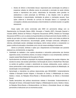 •   Núcleo de Gênero e Diversidade Sexual, responsável pela coordenação de políticas e
           programas voltados às reflexões acerca da prevenção e promoção da saúde (direitos
           sexuais e reprodutivos dos jovens, relacionados às discussões sobre gravidez na
           adolescência e sobre prevenção às DST/Aids), e das relações entre os gêneros
           (feminilidades e masculinidades, identidades de gênero e orientações sexuais). Suas
           ações voltam-se à dimensão do currículo da educação básica e à superação de
           concepções e atitudes preconceituosas e discriminatórias no ambiente escolar e na gestão
           educacional.


       Essas ações vêm sendo construídas pelo DEDI em permanente diálogo com os
Departamentos da Educação Básica (DEB), Educação e Trabalho (DET), Educação Especial e
Inclusão (DEIN), Diretoria de Políticas e Programas Educacionais (DPPE), Diretoria de Tecnologia
Educacional (DITEC) e com os setores da Superintendência de Desenvolvimento Escolar (SUDE), no
sentido de que todos os níveis e modalidades da educação básica, assim como todas as esferas da
organização escolar (infra-estrutura, documentação, gestão, formação continuada, edificações e
reformas, alimentação escolar, estratégias tecnológicas, dentre outras) venham a compreender e a
pautar a política de educação e diversidade como uma de nossas estratégias fundamentais.
       Dentre os princípios, diretrizes e ações que o Departamento da Diversidade vem pautando
destacam-se, prioritariamente, os seguintes:
   Visibilidade da realidade e dos sujeitos educadores e educandos pertencentes aos diversos
    segmentos sociais, de territórios urbanos, do campo e indígena e a sua compreensão, acolhida e
    respeito na/pela Rede Estadual de Educação do Paraná.
   Aprofundamento da reflexão e proposição de propostas pedagógicas das escolas indígenas, das
    escolas do campo, das escolas quilombolas e da Educação de Jovens e Adultos/Fase I Municipal,
    no sentido de qualificar e ampliar o atendimento às crianças, adolescentes, jovens, adultos e
    idosos pertencentes a estes segmentos sociais em seus processos próprios de alfabetização, de
    escolarização e de aprendizagem.
   Aproximação e intercâmbio às políticas desenvolvidas pela SECAD/MEC, fundamentalmente
    voltadas à Educação Escolar Indígena, à Educação do Campo, à Alfabetização de Jovens,
    Adultos e Idosos, às Relações Étnico-Raciais e Afrodescendência, de Gênero e Diversidade
    Sexual.
   Gestão democrática das políticas educacionais voltadas à diversidade, fundamentalmente à
    Educação do Campo, à Educação Escolar Indígena, à Alfabetização de Jovens, Adultos e Idosos,
    às Relações Étnico-Raciais e Afrodescendência, de Gênero e Diversidade Sexual, em diálogo
    permanente e institucional com os movimentos sociais.
 