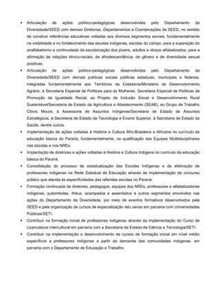    Articulação   de    ações    político-pedagógicas   desenvolvidas    pelo    Departamento     da
    Diversidade/SEED com demais Diretorias, Departamentos e Coordenações da SEED, no sentido
    de construir referências educativas voltadas aos diversos segmentos sociais, fundamentalmente
    na visibilidade e no fortalecimento das escolas indígenas, escolas do campo, para a superação do
    analfabetismo e continuidade da escolarização dos jovens, adultos e idosos alfabetizados, para a
    afirmação de relações étnico-raciais, de afrodescendência, de gênero e de diversidade sexual
    positivas.
   Articulação   de    ações    político-pedagógicas   desenvolvidas    pelo    Departamento     da
    Diversidade/SEED com demais políticas sociais públicas estaduais, municipais e federais,
    integradas fundamentalmente aos Territórios da Cidadania/Ministério de Desenvolvimento
    Agrário, à Secretaria Especial de Políticas para as Mulheres, Secretaria Especial de Políticas de
    Promoção da Igualdade Racial, ao Projeto de Inclusão Social e Desenvolvimento Rural
    Sustentável/Secretaria de Estado da Agricultura e Abastecimento (SEAB), ao Grupo de Trabalho
    Clóvis Moura, à Assessoria de Assuntos Indígenas/Secretaria de Estado de Assuntos
    Estratégicos, à Secretaria de Estado de Tecnologia e Ensino Superior, à Secretaria de Estado da
    Saúde, dentre outros.
   Implementação de ações voltadas à História e Cultura Afro-Brasileira e Africana no currículo da
    educação básica do Paraná, fundamentalmente, na qualificação das Equipes Multidisciplinares
    nas escolas e nos NREs.
   Implantação de diretrizes e ações voltadas à História e Cultura Indígena no currículo da educação
    básica do Paraná.
   Consolidação do processo de estadualização das Escolas Indígenas e da efetivação de
    professores indígenas na Rede Estadual de Educação através de implementação de concurso
    público que atenda às especificidades das referidas escolas no Paraná.
   Formação continuada de diretores, pedagogos, equipes dos NREs, professores e alfabetizadores
    indígenas, quilombolas, ilhéus, acampados e assentados e outros segmentos envolvidos nas
    ações do Departamento da Diversidade, por meio de eventos formativos desenvolvidos pela
    SEED e pela organização de cursos de especialização latu senso em parceria com Universidades
    Públicas/SETI.
   Contribuir na formação inicial de professores indígenas através da implementação do Curso de
    Licenciatura Intercultural em parceria com a Secretaria de Estado da Ciência e Tecnologia/SETI.
   Contribuir na implementação e desenvolvimento de cursos de formação inicial em nível médio
    específicos a professores indígenas a partir da demanda das comunidades indígenas, em
    parceria com o Departamento de Educação e Trabalho.
 