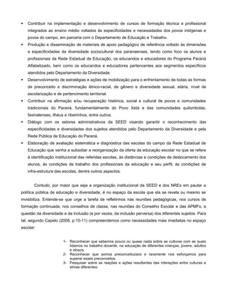    Contribuir na implementação e desenvolvimento de cursos de formação técnica e profissional
    integrados ao ensino médio voltados às especificidades e necessidades dos povos indígenas e
    povos do campo, em parceria com o Departamento de Educação e Trabalho.
   Produção e disseminação de materiais de apoio pedagógico de referência voltado às dimensões
    e especificidades da diversidade sociocultural dos paranaenses, tendo como foco os alunos e
    profissionais da Rede Estadual de Educação, os educandos e educadores do Programa Paraná
    Alfabetizado, bem como os educandos e educadores pertencentes aos segmentos específicos
    atendidos pelo Departamento da Diversidade.
   Desenvolvimento de estratégias e ações de mobilização para o enfrentamento de todas as formas
    de preconceito e discriminação étnico-racial, de gênero e diversidade sexual, etária, nível de
    escolarização e de pertencimento territorial.
   Contribuir na afirmação e/ou recuperação histórica, social e cultural de povos e comunidades
    tradicionais do Paraná, fundamentalmente do Povo Xetá e das comunidades quilombolas,
    faxinalenses, ilhéus e ribeirinhos, entre outros.
   Diálogo com os setores administrativos da SEED visando garantir o reconhecimento das
    especificidades e diversidades dos sujeitos atendidos pelo Departamento da Diversidade e pela
    Rede Pública de Educação do Paraná.
   Elaboração de avaliação sistemática e diagnóstica das escolas do campo da Rede Estadual de
    Educação que venha a subsidiar a reorganização da oferta da educação escolar no que se refere
    à identificação institucional das referidas escolas, às distâncias e condições de deslocamento dos
    alunos, às condições de trabalho dos profissionais da educação e seu perfil, às condições de
    infra-estrutura das escolas, dentre outros aspectos.


       Contudo, por maior que seja a organização institucional da SEED e dos NREs em pautar a
política pública de educação e diversidade, é no espaço da escola que ela se revela ou mesmo se
invisibiliza. Entende-se que urge a tarefa de refletirmos nas reuniões pedagógicas, nos cursos de
formação continuada, nos conselhos de classe, nas reuniões do Conselho Escolar e das APMFs, a
questão da diversidade e da inclusão (e por vezes, da inclusão perversa) dos diferentes sujeitos. Para
tal, segundo Capelo (2008, p.10-11) compreendemos como necessidades mais imediatas no espaço
escolar:


                        1- Reconhecer que sabemos pouco ou quase nada sobre as culturas com as quais
                           lidamos no trabalho docente, na educação de diferentes crianças, jovens, adultos
                           e idosos.
                        2- Reconhecer que somos preconceituosos e raramente nos esforçamos para
                           superar esses preconceitos.
                        3- Pesquisar sobre as reações e ações resultantes das interações entre culturas e
                           etnias diferentes;
 