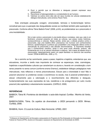 4- Ouvir e permitir que os diferentes e desiguais possam expressar seus
                            pensamentos.
                         5- Reconhecer a heterogeneidade e a complexidade do ser humano.
                         6- Valorizar os outros como eles são em seus mundos de culturas estabelecendo
                            diálogos interculturais, como ensinou Paulo Freire.


       Esta orientação pressupõe coragem, amorosidade, teimosia e fundamentação teórico-
conceitual para que a superação das desigualdades sociais se manifeste também pela superação do
preconceito. Conforme afirma Tânia Baibich-Faria4 (2008, p.8-9), ao problematizar se o preconceito é
uma inevitabilidade:

                         Sim e lutar contra o preconceito é uma tarefa árdua e complexa, visto que, este é um
                         fenômeno universal presente em todas as culturas, que possui raízes históricas,
                         socioeconômicas e culturais. Nesse sentido, ainda que, a atitude proativa contra o
                         preconceito, seja uma batalha difícil, precisamos nos municiar com conhecimentos
                         teóricos, epistemológicos e políticos que possibilitem uma indignação efetiva contra a
                         manutenção do preconceito e das atitudes discriminatórias. É importante ressaltar
                         que o conhecimento científico, ainda é uma arma muito eficiente, embora, não
                         fundamente por si só os valores individuais e coletivos, “ele é capaz de afastar erros e
                         preconceitos, desempenhando assim um papel libertador no exercício das escolhas
                         morais” (PENA & BIRCHAL, 2006, p.17).


       Se o caminho se faz caminhando, passo a passo, trajetória a trajetória, entendemos que, aos
educadores, incumbe a tarefa mais importante de conhecer as esperanças, lutas, cosmologias,
trajetórias e especificidades culturais que caracterizam os alunos e, levando em consideração o bom
senso presente no senso comum (conforme ensina Gramsci), estabelecer diálogos pedagógicos mais
interculturais, mais reflexivos e menos preconceituosos. Educar para a diversidade é isso! Não é
possível solucionar os problemas sociais e econômicos na escola, mas é possível problematizar e
educar criticamente para a valorização e o reconhecimento dos diferentes e desiguais,
fundamentalmente nas suas expressões de luta, resistência e de protagonismo por outro mundo
possível (não capitalista) e absolutamente necessário. (CAPELO, 2008)


REFERÊNCIAS
BAIBICH, Tânia M. Fronteiras da identidade: o auto-ódio tropical. Curitiba : Moinho do Verbo,
2001

BAIBICH-FARIA. Tânia. Os sujeitos da diversidade: o DEDI pensando o DEDI. Mimeo.
Curitiba, 2008.

BHABHA, Homi. O Local da Cultura. Belo Horizonte: UFMG, 2001



4
 Professora do Departamento de Educação e pesquisadora do Programa de Pós-Graduação em Educação da Universidade
Federal do Paraná (UFPR), doutora em Educação e assessora do Departamento da Diversidade da SEED.
 