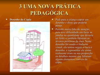 3 UMA NOVA PRÁTICA PEDAGÓGICA  Desenho da Cópia   Pedi para a criança copiar um desenho e disse que poderia pintar.  Percebi muita falta de atenção, pois teve dificuldade em fazer as janelas na quantidade que deveria ter feito, e também faltaram as árvores próximas da casa. Neste desenho foi usado o realismo visual, ela tentou seguir a risca o desenho, e representar ele como realmente eram na sua proporção os detalhes mesmo que faltaram alguns elementos visíveis da cópia.  