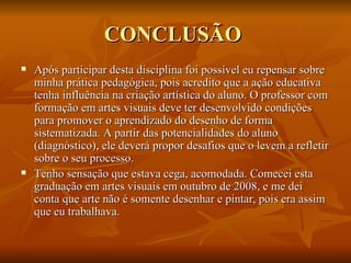CONCLUSÃO  Após participar desta disciplina foi possível eu repensar sobre minha prática pedagógica, pois acredito que a ação educativa tenha influência na criação artística do aluno. O professor com formação em artes visuais deve ter desenvolvido condições para promover o aprendizado do desenho de forma sistematizada. A partir das potencialidades do aluno (diagnóstico), ele deverá propor desafios que o levem a refletir sobre o seu processo.  Tenho sensação que estava cega, acomodada. Comecei esta graduação em artes visuais em outubro de 2008, e me dei conta que arte não é somente desenhar e pintar, pois era assim que eu trabalhava.  