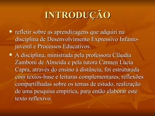 INTRODUÇÃO refletir sobre as aprendizagens que adquiri na disciplina de Desenvolvimento Expressivo Infanto-juvenil e Processos Educativos. A disciplina, ministrada pela professora Cláudia Zamboni de Almeida e pela tutora Carmen Lúcia Capra, através do ensino à distância, foi estruturada com textos-base e leituras complementares, reflexões compartilhadas sobre os temas de estudo, realização de uma pesquisa empírica, para então elaborar este texto reflexivo.  
