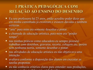 1 PRÁTICA PEDAGÓGICA COM RELAÇÃO AO ENSINO DO DESENHO  Eu sou professora há 23 anos, então acredito poder dizer que em minha caminhada já existiram e existem dúvidas e também certezas.  “ arte” para mim era somente desenhar e pintar.  a chamada de educação artística, para mim era “perder tempo”. nas minhas práticas como educadora eu sempre procurei trabalhar com desenhos, gravuras, recorte, colagem etc, porém sem nenhuma teoria, somente desenhar e pintar. nas atividades de educação artística eu não objetivava uma intenção. avaliava conforme a disposição dos alunos em executar as tarefas propostas. eu não conhecia critérios claros para entender suas produções, exceto aqueles padrões pré-estabelecidos.  