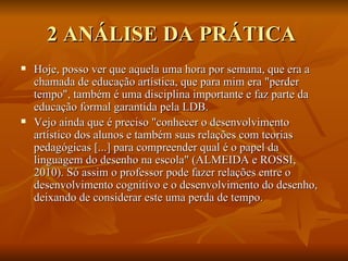 2 ANÁLISE DA PRÁTICA  Hoje, posso ver que aquela uma hora por semana, que era a chamada de educação artística, que para mim era "perder tempo", também é uma disciplina importante e faz parte da educação formal garantida pela LDB.  Vejo ainda que é preciso "conhecer o desenvolvimento artístico dos alunos e também suas relações com teorias pedagógicas [...] para compreender qual é o papel da linguagem do desenho na escola" (ALMEIDA e ROSSI, 2010). Só assim o professor pode fazer relações entre o desenvolvimento cognitivo e o desenvolvimento do desenho, deixando de considerar este uma perda de tempo. 