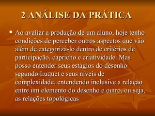 2 ANÁLISE DA PRÁTICA  Ao avaliar a produção de um aluno, hoje tenho condições de perceber outros aspectos que vão além de categorizá-lo dentro de critérios de participação, capricho e criatividade. Mas posso entender seus estágios do desenho segundo Luquet e seus níveis de complexidade, entendendo inclusive a relação entre um elemento do desenho e outro, ou seja, as relações topológicas  