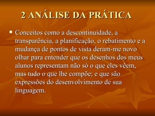 2 ANÁLISE DA PRÁTICA  Conceitos como a descontinuidade, a transparência, a planificação, o rebatimento e a mudança de pontos de vista deram-me novo olhar para entender que os desenhos dos meus alunos representam não só o que eles vêem, mas tudo o que lhe compõe; e que são expressões do desenvolvimento de sua linguagem. 