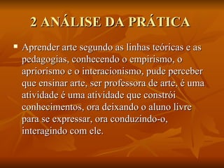 2 ANÁLISE DA PRÁTICA  Aprender arte segundo as linhas teóricas e as pedagogias, conhecendo o empirismo, o apriorismo e o interacionismo, pude perceber que ensinar arte, ser professora de arte, é uma atividade é uma atividade que constrói conhecimentos, ora deixando o aluno livre para se expressar, ora conduzindo-o, interagindo com ele. 