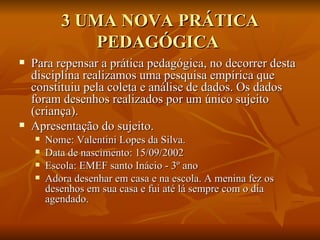 3 UMA NOVA PRÁTICA PEDAGÓGICA  Para repensar a prática pedagógica, no decorrer desta disciplina realizamos uma pesquisa empírica que constituiu pela coleta e análise de dados. Os dados foram desenhos realizados por um único sujeito (criança). Apresentação do sujeito. Nome: Valentini Lopes da Silva. Data de nascimento: 15/09/2002 Escola: EMEF santo Inácio - 3º ano Adora desenhar em casa e na escola. A menina fez os desenhos em sua casa e fui até lá sempre com o dia agendado.  