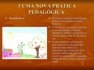 3 UMA NOVA PRÁTICA PEDAGÓGICA  Desenho livre   ficou bem colorido e distribuído, porém sem margem na parte inferior. O uso da cor no estágio realismo é convencionado, a criança aprende os hábitos visuais da sua cultura, pinta como vê da mesma cor.  Existe também o rebatimento, pois mostram no desenho dois lados de uma cena, da à impressão que criança fez dois desenhos diferentes, pois da árvore no centro para a esquerda pintou de rosa, e para a direita é verde. 