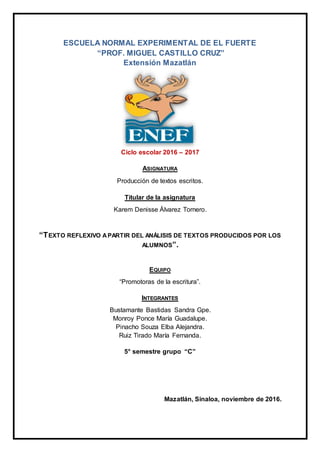 ESCUELA NORMAL EXPERIMENTAL DE EL FUERTE
“PROF. MIGUEL CASTILLO CRUZ”
Extensión Mazatlán
Ciclo escolar 2016 – 2017
ASIGNATURA
Producción de textos escritos.
Titular de la asignatura
Karem Denisse Álvarez Tornero.
“TEXTO REFLEXIVO APARTIR DEL ANÁLISIS DE TEXTOS PRODUCIDOS POR LOS
ALUMNOS”.
EQUIPO
“Promotoras de la escritura”.
INTEGRANTES
Bustamante Bastidas Sandra Gpe.
Monroy Ponce María Guadalupe.
Pinacho Souza Elba Alejandra.
Ruiz Tirado María Fernanda.
5° semestre grupo “C”
Mazatlán, Sinaloa, noviembre de 2016.
 