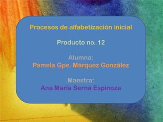 Procesos de alfabetización inicial

         Producto no. 12

           Alumna:
 Pamela Gpe. Márquez González

           Maestra:
   Ana María Serna Espinoza
 