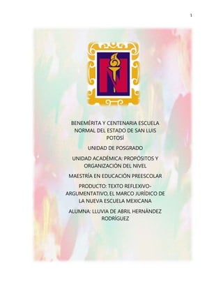 1
BENEMÉRITA Y CENTENARIA ESCUELA
NORMAL DEL ESTADO DE SAN LUIS
POTOSÍ
UNIDAD DE POSGRADO
UNIDAD ACADÉMICA: PROPÓSITOS Y
ORGANIZACIÓN DEL NIVEL
MAESTRÍA EN EDUCACIÓN PREESCOLAR
PRODUCTO: TEXTO REFLEXIVO-
ARGUMENTATIVO, EL MARCO JURÍDICO DE
LA NUEVA ESCUELA MEXICANA
ALUMNA: LLUVIA DE ABRIL HERNÁNDEZ
RODRÍGUEZ
 