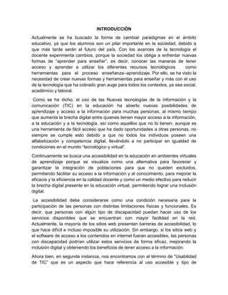INTRODUCCIÓN
Actualmente se ha buscado la forma de cambiar paradigmas en el ámbito
educativo, ya que los alumnos son un pilar importante en la sociedad, debido a
que más tarde serán el futuro del país. Con los avances de la tecnología el
docente experimenta cambios, porque la sociedad los obliga a enfrentar nuevas
formas de “aprender para enseñar”, es decir, conocer las maneras de tener
acceso y aprender a utilizar los diferentes recursos tecnológicos como
herramientas para el proceso enseñanza–aprendizaje. Por ello, se ha visto la
necesidad de crear nuevas formas y herramientas para enseñar y más con el uso
de la tecnología que ha cobrado gran auge para todos los contextos, ya sea social,
académico y laboral.
Como se ha dicho, el uso de las Nuevas tecnologías de la información y la
comunicación (TIC) en la educación ha abierto nuevas posibilidades de
aprendizaje y acceso a la información para muchas personas, al mismo tiempo
que aumenta la brecha digital entre quienes tienen mayor acceso a la información,
a la educación y a la tecnología, así como aquellos que no lo tienen; aunque es
una herramienta de fácil acceso que ha dado oportunidades a otras personas, no
siempre se cumple esto debido a que no todos los individuos poseen una
alfabetización y competencia digital, llevándolo a no participar en igualdad de
condiciones en el mundo “tecnológico y virtual”.
Continuamente se busca una accesibilidad en la educación en ambientes virtuales
de aprendizaje porque se visualiza como una alternativa para favorecer y
garantizar la integración de poblaciones para que no queden excluidos,
permitiendo facilitar su acceso a la información y al conocimiento, para mejorar la
eficacia y la eficiencia en la calidad docente y como un medio efectivo para reducir
la brecha digital presente en la educación virtual, permitiendo lograr una inclusión
digital.
La accesibilidad debe considerarse como una condición necesaria para la
participación de las personas con distintas limitaciones físicas y funcionales. Es
decir, que personas con algún tipo de discapacidad puedan hacer uso de los
servicios disponibles que se encuentran con mayor facilidad en la red.
Actualmente, la mayoría de los sitios web presentan barreras de accesibilidad, lo
que hace difícil e incluso imposible su utilización. Sin embargo, si los sitios web y
el software de acceso a los contenidos en internet fueran accesibles, las personas
con discapacidad podrían utilizar estos servicios de forma eficaz, mejorando la
inclusión digital y obteniendo los beneficios de tener acceso a la información.
Ahora bien, en segunda instancia, nos encontramos con el término de “Usabilidad
de TIC” que es un aspecto que hace referencia al uso accesible y tipo de
 
