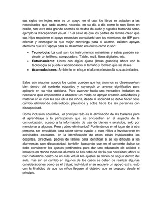 sus siglas en ingles este es un apoyo en el cual los libros se adaptan a las
necesidades que cada alumno necesita en su día a día como lo son libros en
braille, con letra más grande además de textos de audio y digitales tomando como
ejemplo la discapacidad visual. En el caso de que los padres de familia creen que
sus hijos requieren el apoyo necesitan consultarlo con los miembros de IEP para
orientar y conseguir lo que mejor convenga para el alumno, existen apoyos
efectivos que IEP apoya para su desarrollo educativo como lo son:
 Tecnología: La cual son los instrumentos materiales y estos pueden ser
desde un teléfono, computadora, Tablet, mp3, libros digitales, etc.
 Entrenamiento: Libros con algún ajuste (letras grandes) ahora con la
tecnología se puede ir acomodando al tamaño y formato que se desee.
 Acomodaciones: Ambiente en el que el alumno desarrolla sus actividades.
Estos son algunos apoyos los cuales pueden que los alumnos se desenvuelvan
bien dentro del contexto educativo y conseguir un avance significativo para
aplicarlo en su vida cotidiana. Para avanzar hacia una verdadera inclusión es
necesario que empecemos a observar un modo de apoyar creando actividades y
material en el cual les sea útil a los niños, desde la sociedad se debe hacer cese
cambio eliminando estereotipos, prejuicios y actos hacia los las personas con
discapacidad.
Como inclusión educativa, el principal reto es la eliminación de las barreras para
el aprendizaje y la participación que se encuentran en el aspecto de la
comunicación, acceso a la información de uso de bienes y servicios, solo por
mencionar a algunos. Pero ¿cómo eliminarlos? Poniéndonos en el lugar de la otra
persona, ser empáticos para saber cómo ayudar a esos niños a involucrarse en
actividades escolares, en la identificación de estos están involucrados los
docentes, directivos, padres de familia para identificar si se les dificulta a los
alumnos/as con discapacidad, también buscando que en el contexto áulico se
debe considerar los ajustes pertinentes para dar una educación de calidad e
inclusiva en donde todos los alumnos se les debe de dar lo que necesitan, ahora si
bien hablamos dentro de un aula virtual los ajustes se deben de seguir dentro del
aula, mas sin en cambio en algunos de los casos se deben de realizar algunas
consideraciones como es el trabajo individual si se requiere un apoyo extra, esto
con la finalidad de que los niños lleguen al objetivo que se propuso desde el
principio.
 