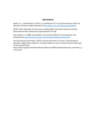 BIBLIOGRAFÍA
Aguilar, B. L., y Edel-Navarro, R. (2012). La usabilidad de TIC en la práctica educativa. Revista de
Educación a Distancia, (30) Recuperado de http://revistas.um.es/red/article/view/232611
PACER. (2011). Materiales de instrucción accesibles (AIM). Información básica para familias.
Recuperado de https://www.pacer.org/stc/pubs/STC-23s.pdf
Saenz-Espitia, J. G. (2008). Accesibilidad en las Aulas de la Web 2.0. E-mail Educativo, 1(1).
Recuperado de https://revistas.unal.edu.co/index.php/email/article/view/13970
Secretaría de Educación Pública. (2012). Educación pertinente e inclusiva, la discapacidad en
educación indígena [Guía cuaderno 1. Conceptos básicos en torno a la educación para todos] (pp.
30-33). Recuperado de
https://www.sep.gob.mx/work/models/sep1/Resource/8007/1/images/educacion_pertinente_e_i
nclusiva.pdf
 