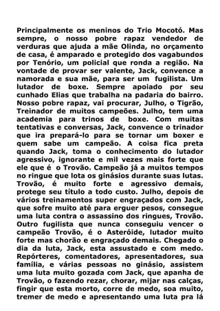 Principalmente os meninos do Trio Mocotó. Mas
sempre, o nosso pobre rapaz vendedor de
verduras que ajuda a mãe Olinda, no orçamento
de casa, é amparado e protegido dos vagabundos
por Tenório, um policial que ronda a região. Na
vontade de provar ser valente, Jack, convence a
namorada e sua mãe, para ser um fugilista. Um
lutador de boxe. Sempre apoiado por seu
cunhado Elias que trabalha na padaria do bairro.
Nosso pobre rapaz, vai procurar, Julho, o Tigrão,
Treinador de muitos campeões. Julho, tem uma
academia para trinos de boxe. Com muitas
tentativas e conversas, Jack, convence o trinador
que ira prepará-lo para se tornar um boxer e
quem sabe um campeão. A coisa fica preta
quando Jack, toma o conhecimento do lutador
agressivo, ignorante e mil vezes mais forte que
ele que é o Trovão. Campeão já a muitos tempos
no ringue que lota os ginásios durante suas lutas.
Trovão, é muito forte e agressivo demais,
protege seu título a todo custo. Julho, depois de
vários treinamentos super engraçados com Jack,
que sofre muito até para erguer pesos, consegue
uma luta contra o assassino dos ringues, Trovão.
Outro fugilista que nunca conseguiu vencer o
campeão Trovão, é o Asteróide, lutador muito
forte mas chorão e engraçado demais. Chegado o
dia da luta, Jack, esta assustado e com medo.
Repórteres, comentadores, apresentadores, sua
família, e várias pessoas no ginásio, assistem
uma luta muito gozada com Jack, que apanha de
Trovão, o fazendo rezar, chorar, mijar nas calças,
fingir que esta morto, corre de medo, soa muito,
tremer de medo e apresentando uma luta pra lá
 