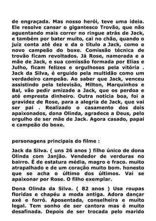 de engraçada. Mas nosso herói, teve uma ideia.
Ele resolve cansar o gigantesco Trovão, que não
aguentando mais correr no ringue atrás de Jack,
e também por bater muito, cai no chão, quando o
juiz conta até dez e da o título a Jack, como o
novo campeão do boxe. Comissão técnica de
trovão ficam revoltados. Já Rose, namorada e a
mãe de Jack, e sua comissão formada por Elias e
Julho, ficam felizes e orgulhosos pela vitória .
Jack da Silva, é erguido pela multidão como um
verdadeiro campeão. Ao saber que Jack, venceu
assistindo pela televisão, Milton, Marquinhos e
Bal, vão pedir amizade a Jack, que os perdoa e
até empresta dinheiro. Outra notícia boa, foi a
gravidez de Rose, para a alegria de Jack, que vai
ser pai . Realizado o casamento dos dois
apaixonados, dona Olinda, agradece a Deus, pelo
orgulho de ser mãe de Jack. Agora casado, papai
e campeão do boxe.
personagens principais do filme :
Jack da Silva. ( uns 26 anos ) filho único de dona
Olinda com Janjão. Vendedor de verduras no
bairro. É de estatura média, magro e fraco. muito
atrapalhado e de um coração muito bom. honesto
que se acha o último dos últimos. Vai se
apaixonar por Rose. O filho exemplar.
Dona Olinda da Silva. ( 82 anos ) Usa roupas
floridas e chapéu a moda antiga. Adora dançar
axé e forró. Aposentada, conselheira e muito
legal. Tem sonho de ser cantora mas é muito
desafinada. Depois de ser trocada pelo marido
 