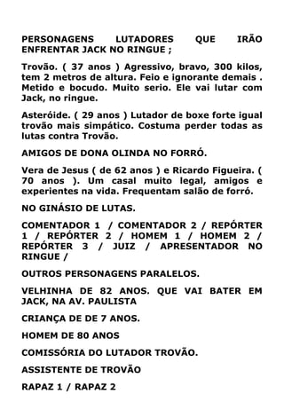 PERSONAGENS LUTADORES QUE IRÃO
ENFRENTAR JACK NO RINGUE ;
Trovão. ( 37 anos ) Agressivo, bravo, 300 kilos,
tem 2 metros de altura. Feio e ignorante demais .
Metido e bocudo. Muito serio. Ele vai lutar com
Jack, no ringue.
Asteróide. ( 29 anos ) Lutador de boxe forte igual
trovão mais simpático. Costuma perder todas as
lutas contra Trovão.
AMIGOS DE DONA OLINDA NO FORRÓ.
Vera de Jesus ( de 62 anos ) e Ricardo Figueira. (
70 anos ). Um casal muito legal, amigos e
experientes na vida. Frequentam salão de forró.
NO GINÁSIO DE LUTAS.
COMENTADOR 1 / COMENTADOR 2 / REPÓRTER
1 / REPÓRTER 2 / HOMEM 1 / HOMEM 2 /
REPÓRTER 3 / JUIZ / APRESENTADOR NO
RINGUE /
OUTROS PERSONAGENS PARALELOS.
VELHINHA DE 82 ANOS. QUE VAI BATER EM
JACK, NA AV. PAULISTA
CRIANÇA DE DE 7 ANOS.
HOMEM DE 80 ANOS
COMISSÓRIA DO LUTADOR TROVÃO.
ASSISTENTE DE TROVÃO
RAPAZ 1 / RAPAZ 2
 