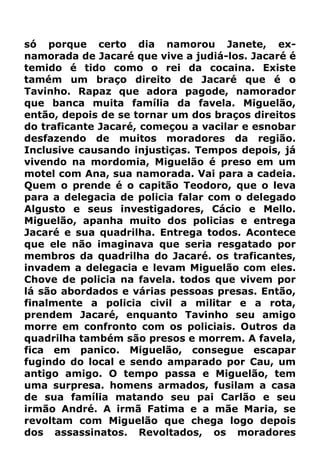 só porque certo dia namorou Janete, ex-
namorada de Jacaré que vive a judiá-los. Jacaré é
temido é tido como o rei da cocaina. Existe
tamém um braço direito de Jacaré que é o
Tavinho. Rapaz que adora pagode, namorador
que banca muita família da favela. Miguelão,
então, depois de se tornar um dos braços direitos
do traficante Jacaré, começou a vacilar e esnobar
desfazendo de muitos moradores da região.
Inclusive causando injustiças. Tempos depois, já
vivendo na mordomia, Miguelão é preso em um
motel com Ana, sua namorada. Vai para a cadeia.
Quem o prende é o capitão Teodoro, que o leva
para a delegacia de policia falar com o delegado
Algusto e seus investigadores, Cácio e Mello.
Miguelão, apanha muito dos policias e entrega
Jacaré e sua quadrilha. Entrega todos. Acontece
que ele não imaginava que seria resgatado por
membros da quadrilha do Jacaré. os traficantes,
invadem a delegacia e levam Miguelão com eles.
Chove de policia na favela. todos que vivem por
lá são abordados e várias pessoas presas. Então,
finalmente a policia civil a militar e a rota,
prendem Jacaré, enquanto Tavinho seu amigo
morre em confronto com os policiais. Outros da
quadrilha também são presos e morrem. A favela,
fica em panico. Miguelão, consegue escapar
fugindo do local e sendo amparado por Cau, um
antigo amigo. O tempo passa e Miguelão, tem
uma surpresa. homens armados, fusilam a casa
de sua família matando seu pai Carlão e seu
irmão André. A irmã Fatima e a mãe Maria, se
revoltam com Miguelão que chega logo depois
dos assassinatos. Revoltados, os moradores
 