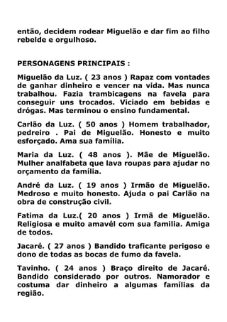 então, decidem rodear Miguelão e dar fim ao filho
rebelde e orgulhoso.
PERSONAGENS PRINCIPAIS :
Miguelão da Luz. ( 23 anos ) Rapaz com vontades
de ganhar dinheiro e vencer na vida. Mas nunca
trabalhou. Fazia trambicagens na favela para
conseguir uns trocados. Viciado em bebidas e
drógas. Mas terminou o ensino fundamental.
Carlão da Luz. ( 50 anos ) Homem trabalhador,
pedreiro . Pai de Miguelão. Honesto e muito
esforçado. Ama sua família.
Maria da Luz. ( 48 anos ). Mãe de Miguelão.
Mulher analfabeta que lava roupas para ajudar no
orçamento da família.
André da Luz. ( 19 anos ) Irmão de Miguelão.
Medroso e muito honesto. Ajuda o pai Carlão na
obra de construção civil.
Fatima da Luz.( 20 anos ) Irmã de Miguelão.
Religiosa e muito amavél com sua familia. Amiga
de todos.
Jacaré. ( 27 anos ) Bandido traficante perigoso e
dono de todas as bocas de fumo da favela.
Tavinho. ( 24 anos ) Braço direito de Jacaré.
Bandido considerado por outros. Namorador e
costuma dar dinheiro a algumas famílias da
região.
 
