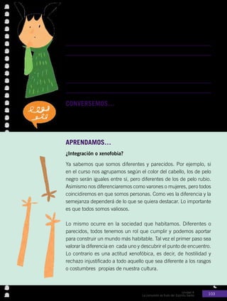 Unidad 4
La comunión es fruto del Espíritu Santo 103
CONVERSEMOS…con los compañeros.
•	 ¿Cómo puedes ayudar a que un compañero nuevo se sienta bien
en tu curso?
APRENDAMOS…
¿Integración o xenofobia?
Ya sabemos que somos diferentes y parecidos. Por ejemplo, si
en el curso nos agrupamos según el color del cabello, los de pelo
negro serán iguales entre sí, pero diferentes de los de pelo rubio.
Asimismo nos diferenciaremos como varones o mujeres, pero todos
coincidiremos en que somos personas. Como ves la diferencia y la
semejanza dependerá de lo que se quiera destacar. Lo importante
es que todos somos valiosos.
Lo mismo ocurre en la sociedad que habitamos. Diferentes o
parecidos, todos tenemos un rol que cumplir y podemos aportar
para construir un mundo más habitable. Tal vez el primer paso sea
valorar la diferencia en cada uno y descubrir el punto de encuentro.
Lo contrario es una actitud xenofóbica, es decir, de hostilidad y
rechazo injustificado a todo aquello que sea diferente a los rasgos
o costumbres propias de nuestra cultura.
Actividad Nº1: Responde las siguientes preguntas:
•	 ¿Qué dificultades se le pueden presentar a una persona que
llega a vivir a otra cultura?
•	 ¿Cómo podemos ayudar a los extranjeros para que se sientan
bien en nuestro país?
 
