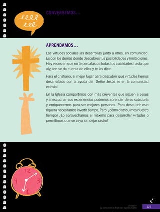 Unidad 4
La comunión es fruto del Espíritu Santo 127
CONVERSEMOS… con los compañeros.
Todos poseemos virtudes que nos ayudan a comunicarnos de mejor
manera, ¿cuáles son las virtudes que tú posees y te permiten tener
más amigos?
APRENDAMOS…
Las virtudes sociales las desarrollas junto a otros, en comunidad.
Es con los demás donde descubres tus posibilidades y limitaciones.
Hay veces en que no te percatas de todas tus cualidades hasta que
alguien se da cuenta de ellas y te las dice.
Para el cristiano, el mejor lugar para descubrir qué virtudes hemos
desarrollado con la ayuda del Señor Jesús es en la comunidad
eclesial.
En la Iglesia compartimos con más creyentes que siguen a Jesús
y al escuchar sus experiencias podemos aprender de su sabiduría
y enriquecernos para ser mejores personas. Para descubrir esta
riqueza necesitamos invertir tiempo. Pero, ¿cómo distribuimos nuestro
tiempo? ¿Lo aprovechamos al máximo para desarrollar virtudes o
permitimos que se vaya sin dejar rastro?
El tiempo personal
Aunque el tiempo transcurre en forma cronológica, a veces, sentimos
que pasa muy rápido (especialmente, cuando se está pasando bien)
y en otras ocasiones tenemos la sensación de que no avanza nunca
(cuando se está atravesando por alguna dificultad o apremio).
La vivencia del tiempo no es igual siempre, aunque la duración de
los segundos, minutos y horas sea la misma. Depende de nuestras
emociones o de las situaciones del entorno. Con esto nos damos
cuenta de que el tiempo no es algo puramente cronológico, sino
que también es algo espiritual.
 