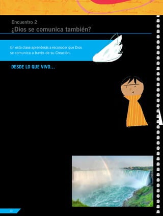 10
DESDE LO QUE VIVO…
Lo que comunica la Creación
Todo lo que existe comunica algo. Si ves arena, sientes el ruido de
las olas y hueles el mar, lo más seguro es que pienses en la playa; si
ves globos, una torta, regalos, hueles el aroma del chocolate caliente,
seguramente pensarás en un cumpleaños. Aquello que ha creado
Dios y lo que ha elaborado el hombre transmite un mensaje. Pero,
¿qué nos quiere decir Dios a través de su maravillosa Creación?
Encuentro 2
¿Dios se comunica también?
En esta clase aprenderás a reconocer que Dios
se comunica a través de su Creación.
Actividad Nº1: Escribe qué dice tu espíritu al ver la siguiente
imagen de la creación de Dios.
Dios nos ha regalado la maravilla de su
Creación para que podamos cuidar y
disfrutar de ella. Pero, lamentablemente,
no todos escuchan este mensaje y
destruyen el medio ambiente.
UNIDAD 1
Dios comunica su mensaje de salvación 3
 